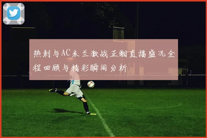 热刺与AC米兰激战正酣直播盛况全程回顾与精彩瞬间分析