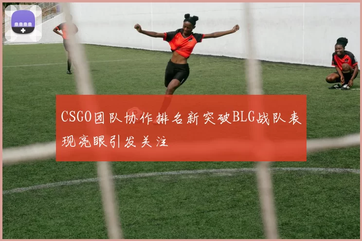 CSGO团队协作排名新突破BLG战队表现亮眼引发关注