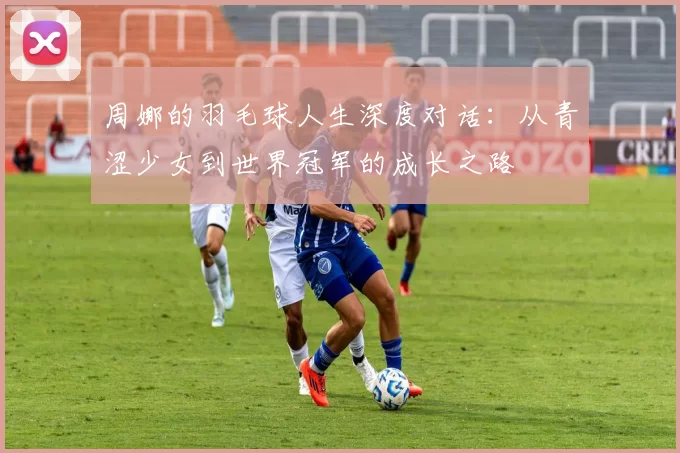 周娜的羽毛球人生深度对话：从青涩少女到世界冠军的成长之路