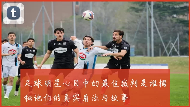 足球明星心目中的最佳裁判是谁揭秘他们的真实看法与故事