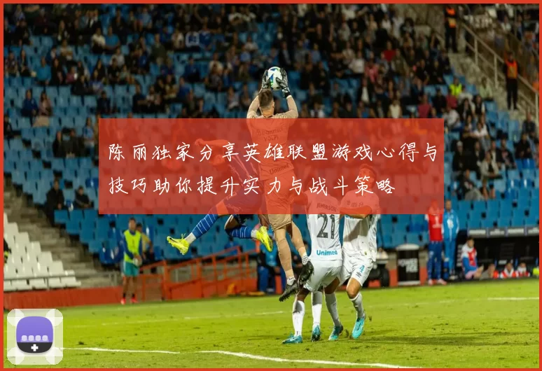 陈丽独家分享英雄联盟游戏心得与技巧助你提升实力与战斗策略