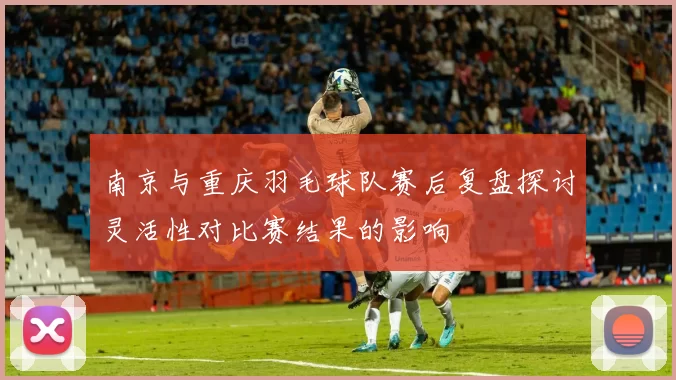 南京与重庆羽毛球队赛后复盘探讨灵活性对比赛结果的影响